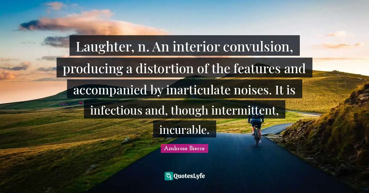 Laughter, n. An interior convulsion, producing a distortion of the features and accompanied by inarticulate noises. It is infectious and, though intermittent, incurable.