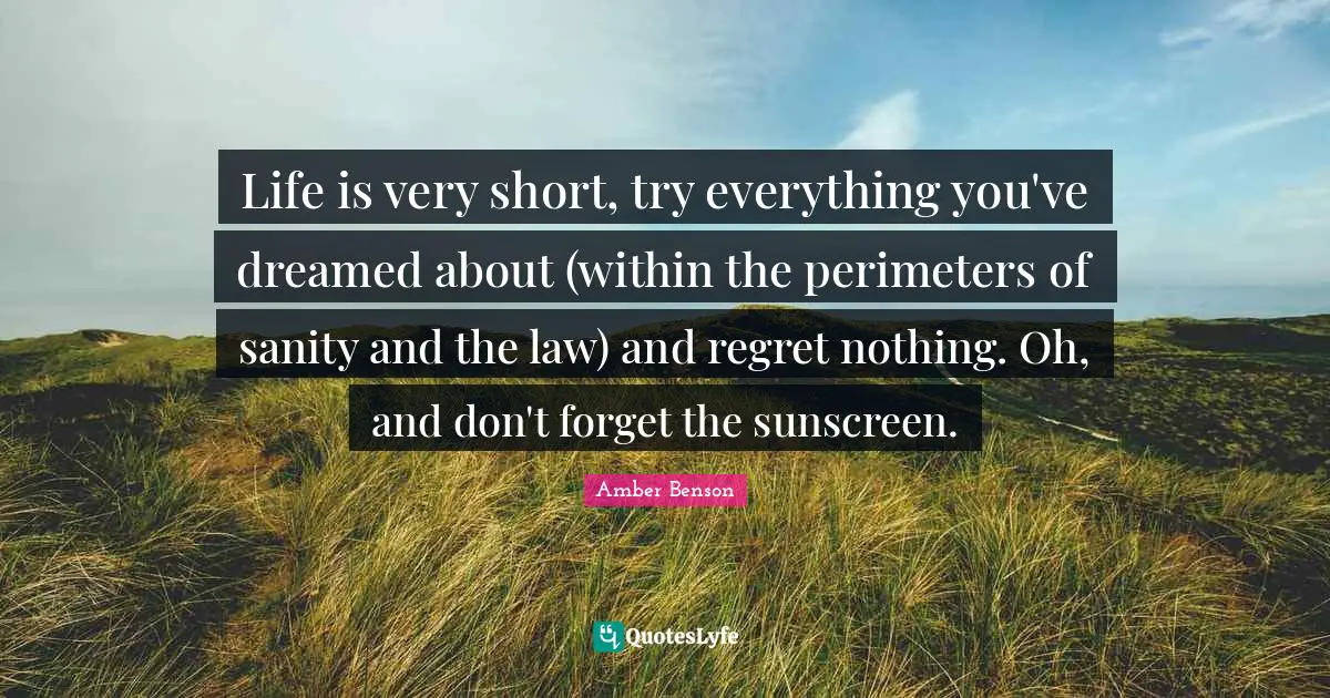 Life is very short, try everything you've dreamed about (within the perimeters of sanity and the law) and regret nothing. Oh, and don't forget the sunscreen.