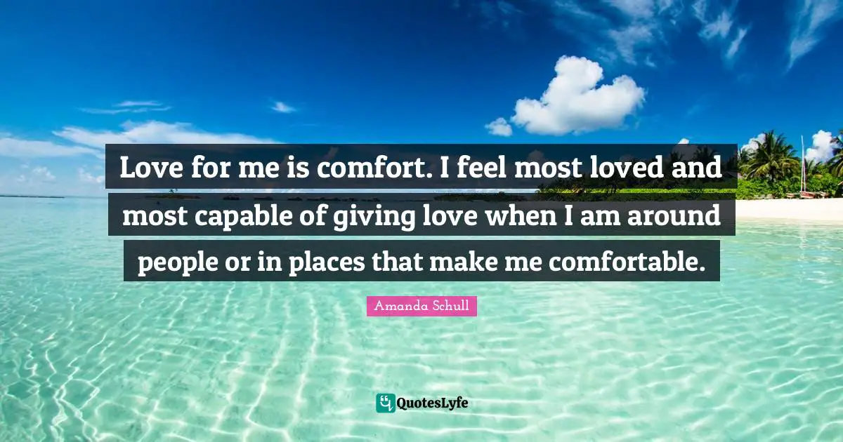 Love for me is comfort. I feel most loved and most capable of giving love when I am around people or in places that make me comfortable.