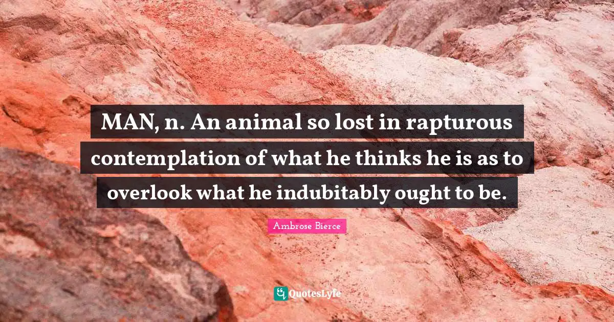 MAN, n. An animal so lost in rapturous contemplation of what he thinks he is as to overlook what he indubitably ought to be.