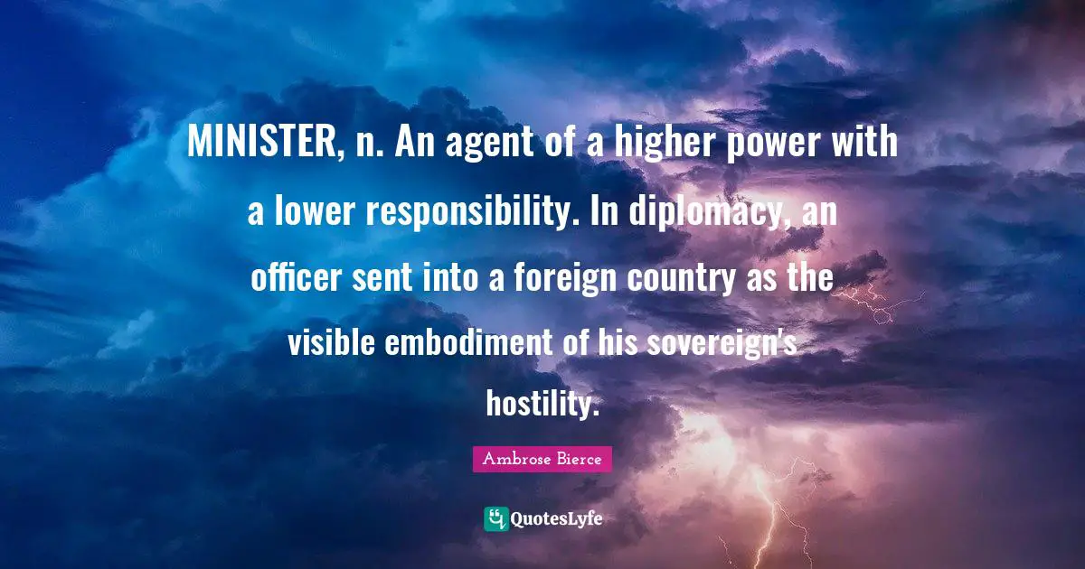 Embodiment Quotes: "MINISTER, n. An agent of a higher power with a lower responsibility. In diplomacy, an officer sent into a foreign country as the visible embodiment of his sovereign's hostility."