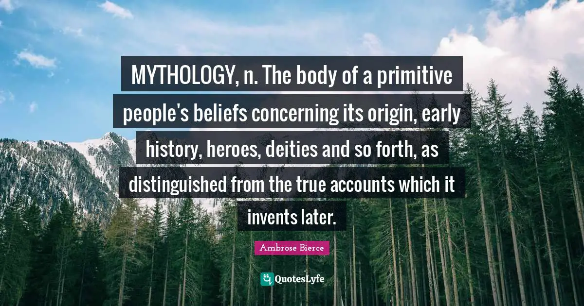 MYTHOLOGY, n. The body of a primitive people's beliefs concerning its origin, early history, heroes, deities and so forth, as distinguished from the true accounts which it invents later.