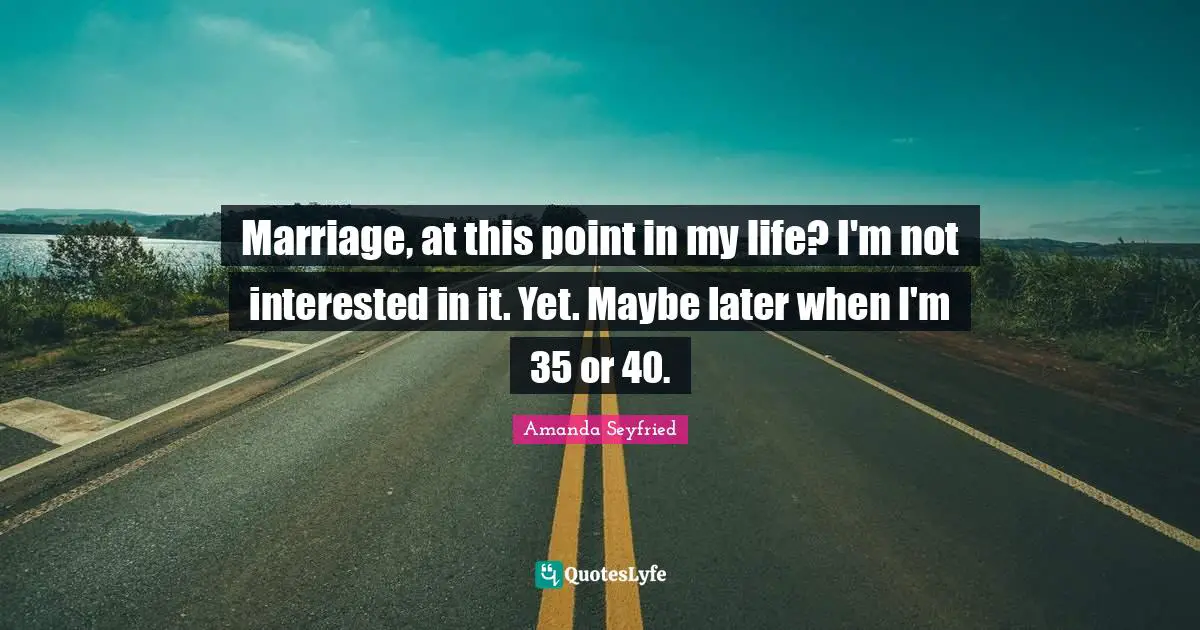 Marriage, at this point in my life? I'm not interested in it. Yet. Maybe later when I'm 35 or 40.