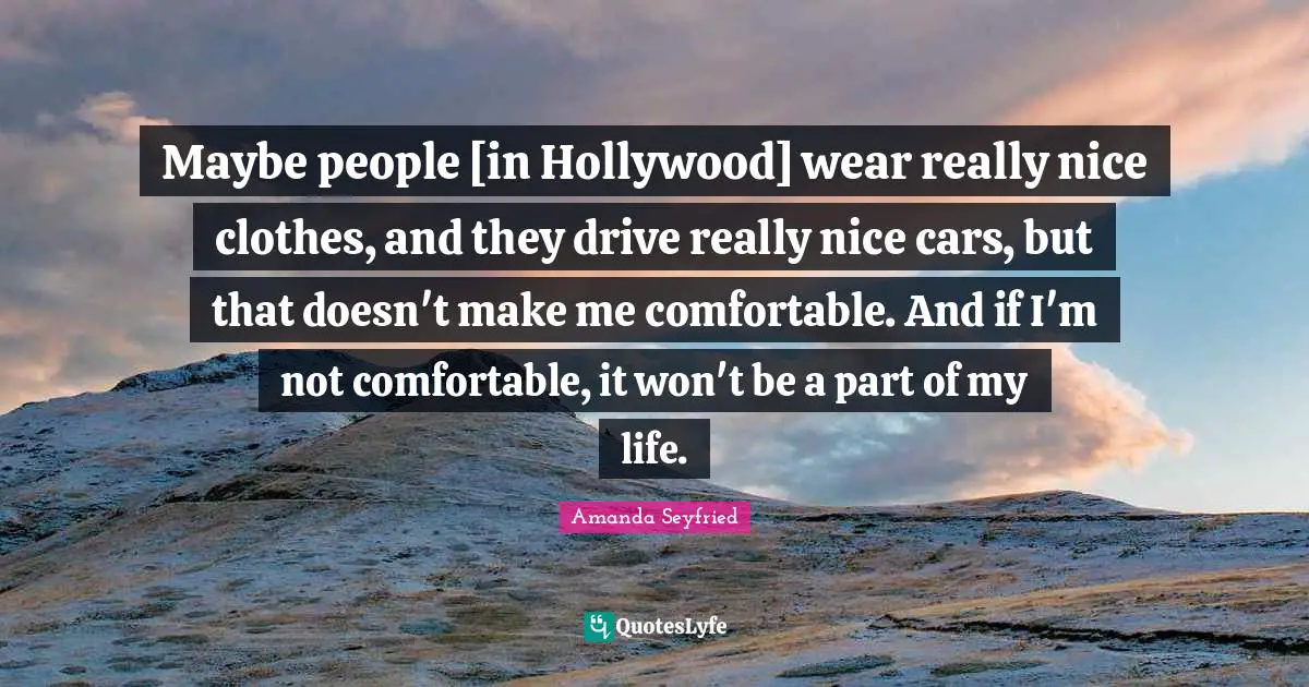 Maybe people [in Hollywood] wear really nice clothes, and they drive really nice cars, but that doesn't make me comfortable. And if I'm not comfortable, it won't be a part of my life.