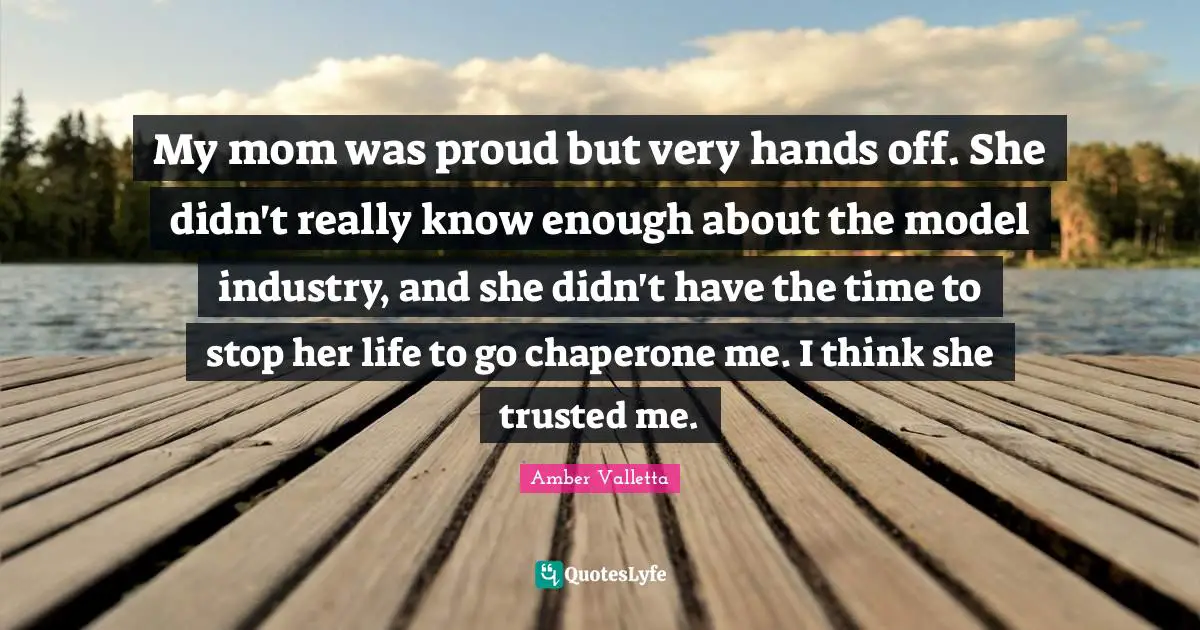 My mom was proud but very hands off. She didn't really know enough about the model industry, and she didn't have the time to stop her life to go chaperone me. I think she trusted me.
