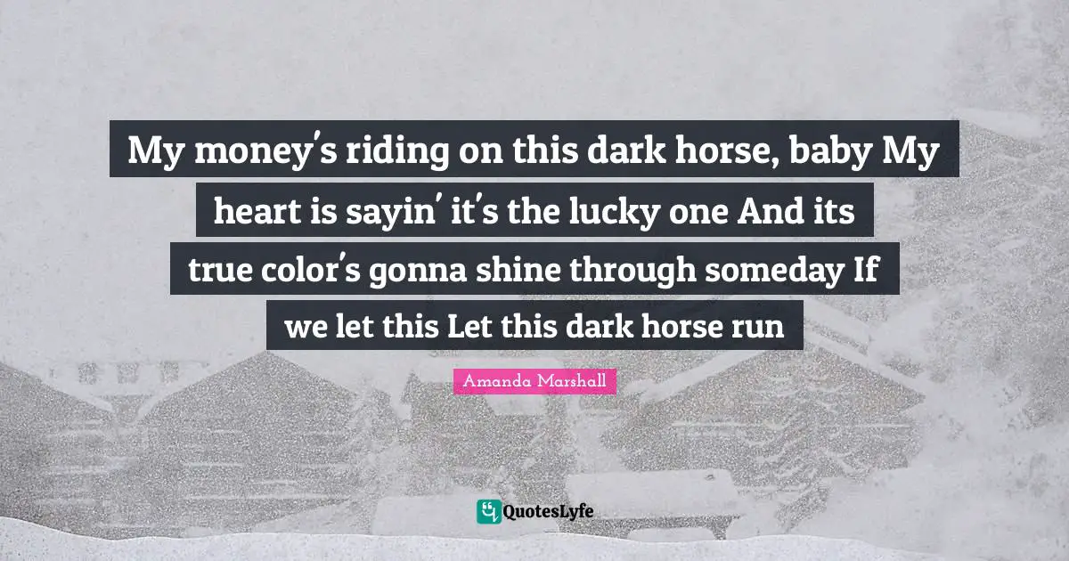 My money's riding on this dark horse, baby My heart is sayin' it's the lucky one And its true color's gonna shine through someday If we let this Let this dark horse run