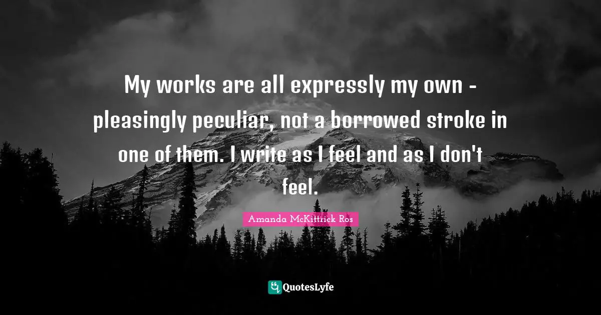 My works are all expressly my own - pleasingly peculiar, not a borrowed stroke in one of them. I write as I feel and as I don't feel.
