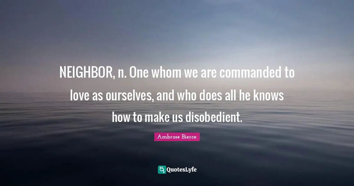 NEIGHBOR, n. One whom we are commanded to love as ourselves, and who does all he knows how to make us disobedient.
