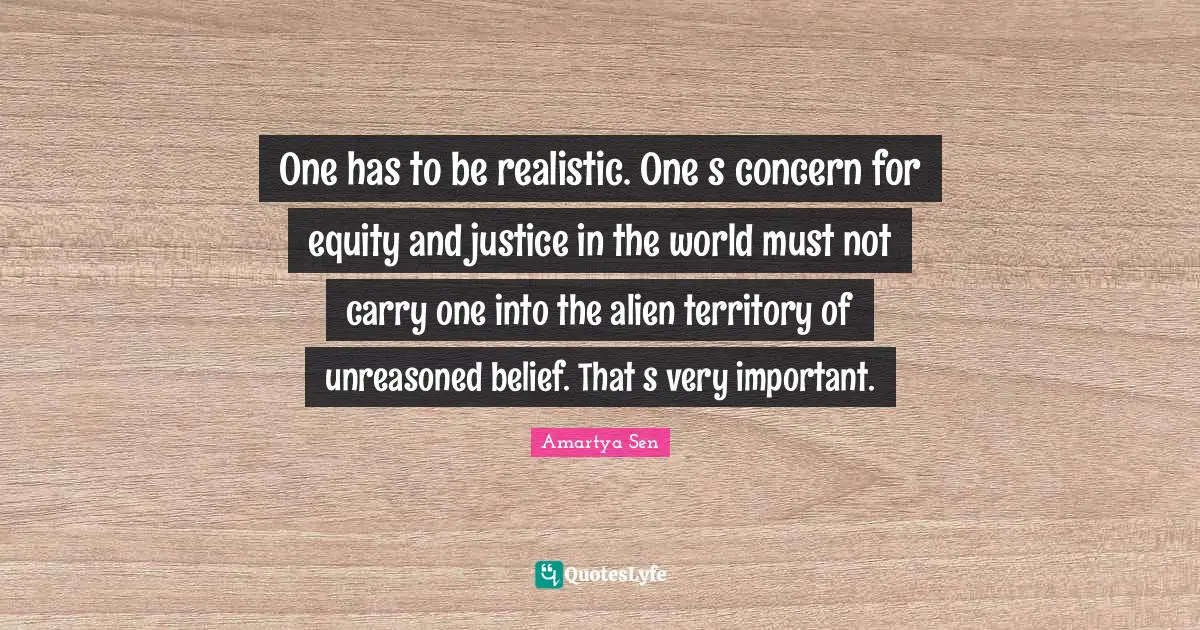 One has to be realistic. Ones concern for equity and justice in the world must not carry one into the alien territory of unreasoned belief. Thats very important.