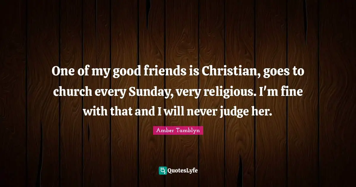 One of my good friends is Christian, goes to church every Sunday, very religious. I'm fine with that and I will never judge her.