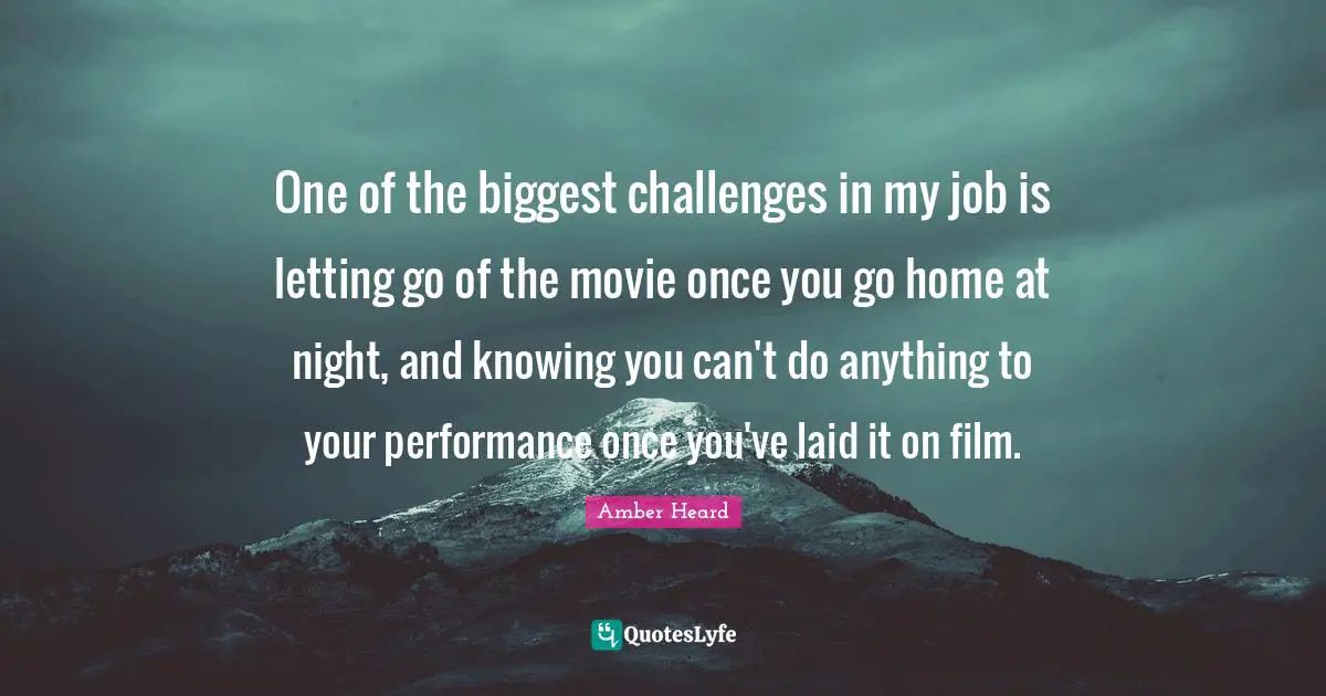 One of the biggest challenges in my job is letting go of the movie once you go home at night, and knowing you can't do anything to your performance once you've laid it on film.