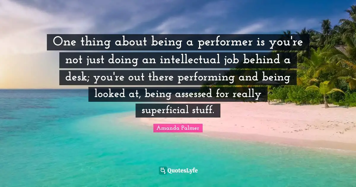 One thing about being a performer is you're not just doing an intellectual job behind a desk; you're out there performing and being looked at, being assessed for really superficial stuff.
