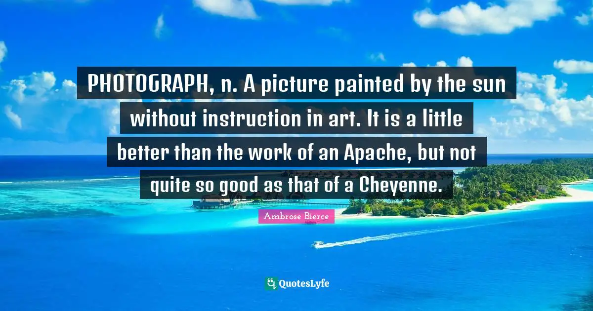 PHOTOGRAPH, n. A picture painted by the sun without instruction in art. It is a little better than the work of an Apache, but not quite so good as that of a Cheyenne.
