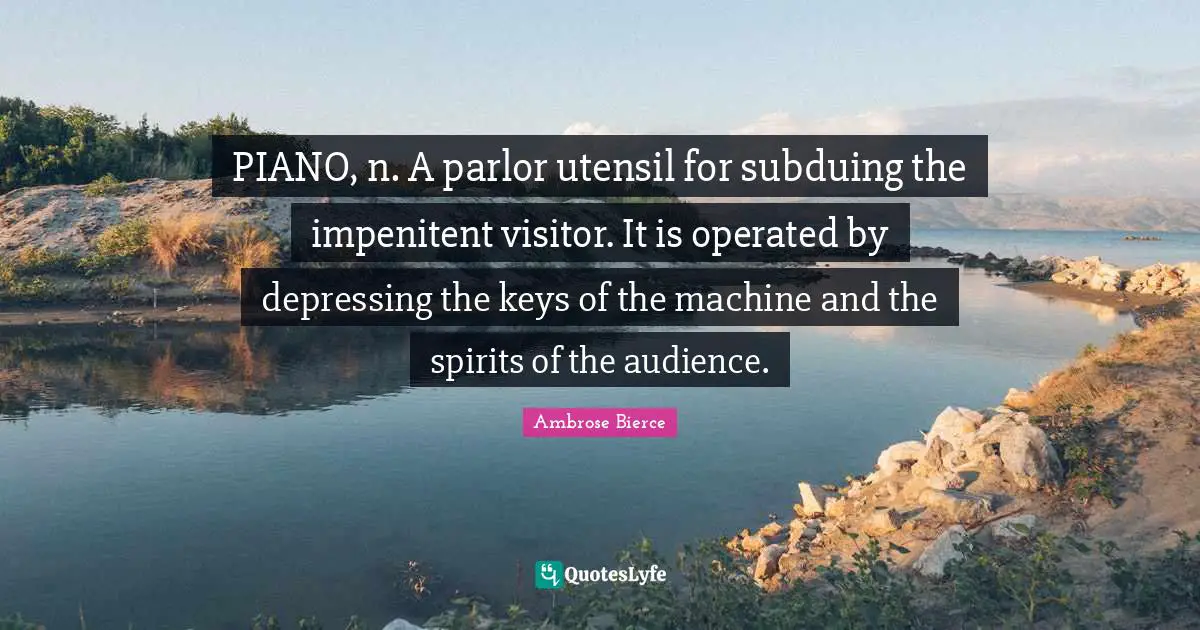 PIANO, n. A parlor utensil for subduing the impenitent visitor. It is operated by depressing the keys of the machine and the spirits of the audience.