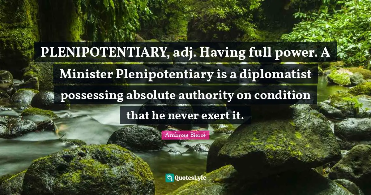 PLENIPOTENTIARY, adj. Having full power. A Minister Plenipotentiary is a diplomatist possessing absolute authority on condition that he never exert it.