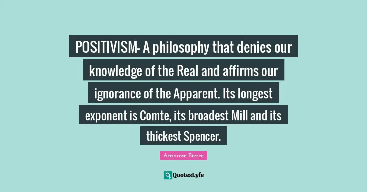 Ambrose Bierce Quotes: POSITIVISM- A philosophy that denies our knowledge of the Real and affirms our ignorance of the Apparent. Its longest exponent is Comte, its broadest Mill and its thickest Spencer.