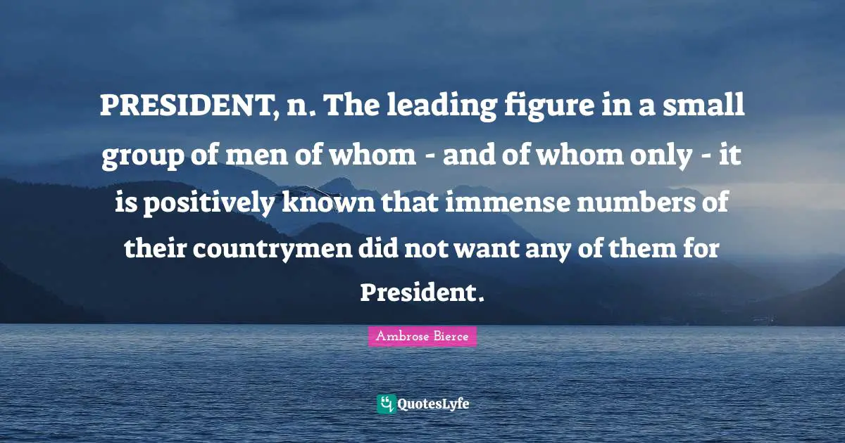 PRESIDENT, n. The leading figure in a small group of men of whom - and of whom only - it is positively known that immense numbers of their countrymen did not want any of them for President.