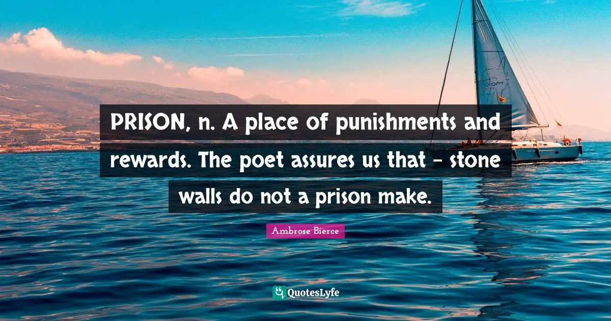 PRISON, n. A place of punishments and rewards. The poet assures us that - stone walls do not a prison make.
