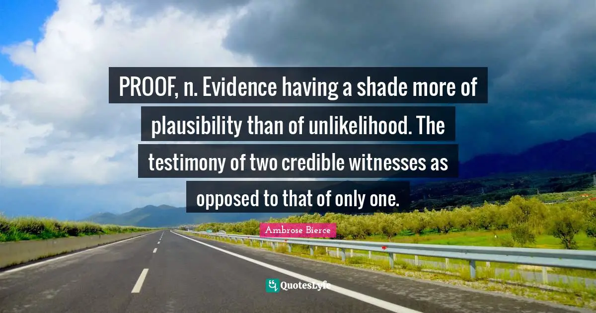 PROOF, n. Evidence having a shade more of plausibility than of unlikelihood. The testimony of two credible witnesses as opposed to that of only one.
