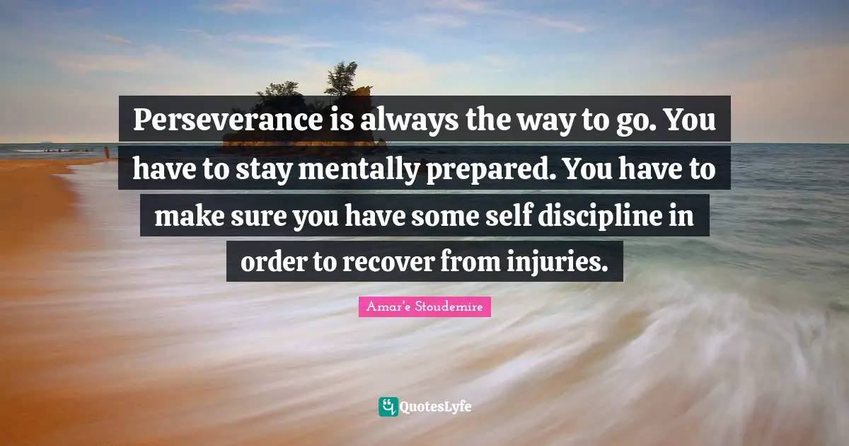 Perseverance is always the way to go. You have to stay mentally prepared. You have to make sure you have some self discipline in order to recover from injuries.