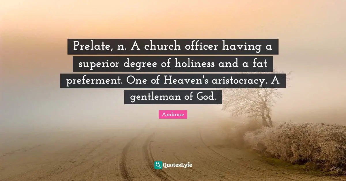 Prelate, n. A church officer having a superior degree of holiness and a fat preferment. One of Heaven's aristocracy. A gentleman of God.