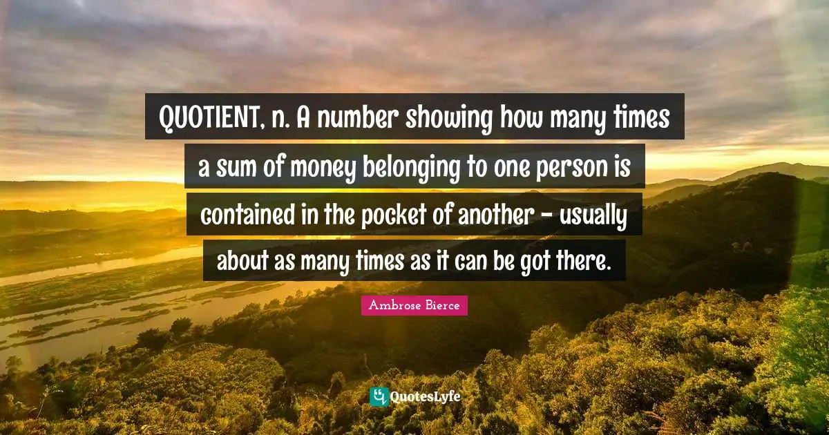 QUOTIENT, n. A number showing how many times a sum of money belonging to one person is contained in the pocket of another - usually about as many times as it can be got there.