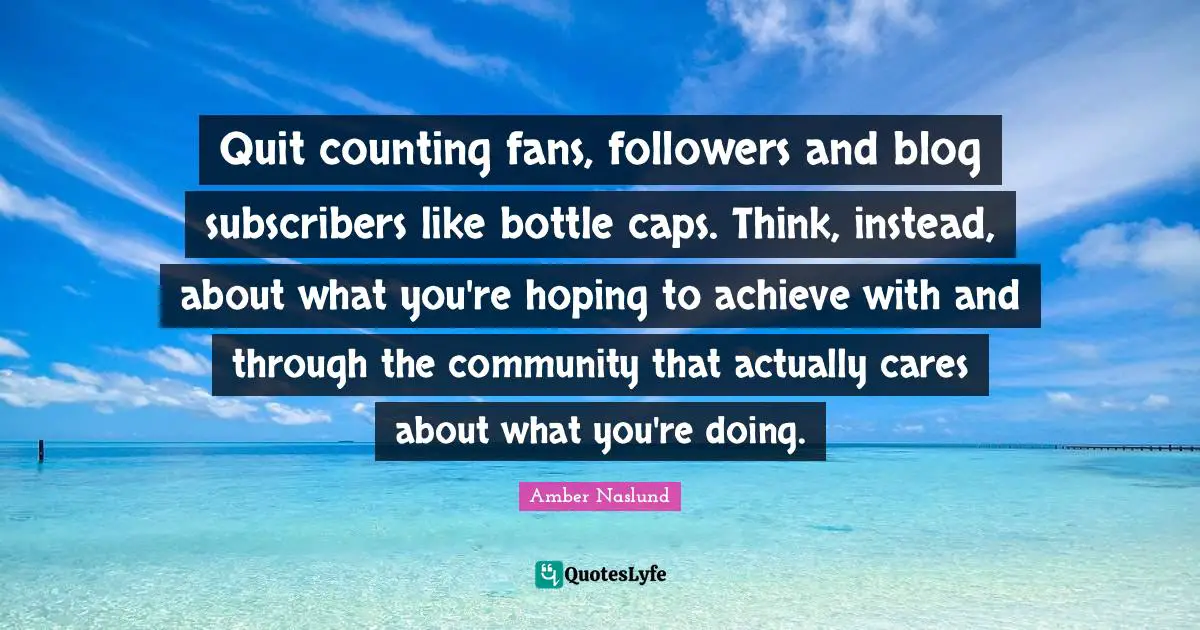 Followers Quotes: "Quit counting fans, followers and blog subscribers like bottle caps. Think, instead, about what you're hoping to achieve with and through the community that actually cares about what you're doing."