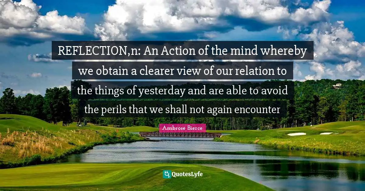 REFLECTION,n: An Action of the mind whereby we obtain a clearer view of our relation to the things of yesterday and are able to avoid the perils that we shall not again encounter