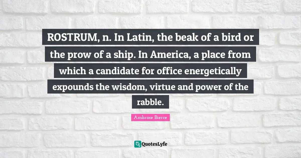 ROSTRUM, n. In Latin, the beak of a bird or the prow of a ship. In America, a place from which a candidate for office energetically expounds the wisdom, virtue and power of the rabble.