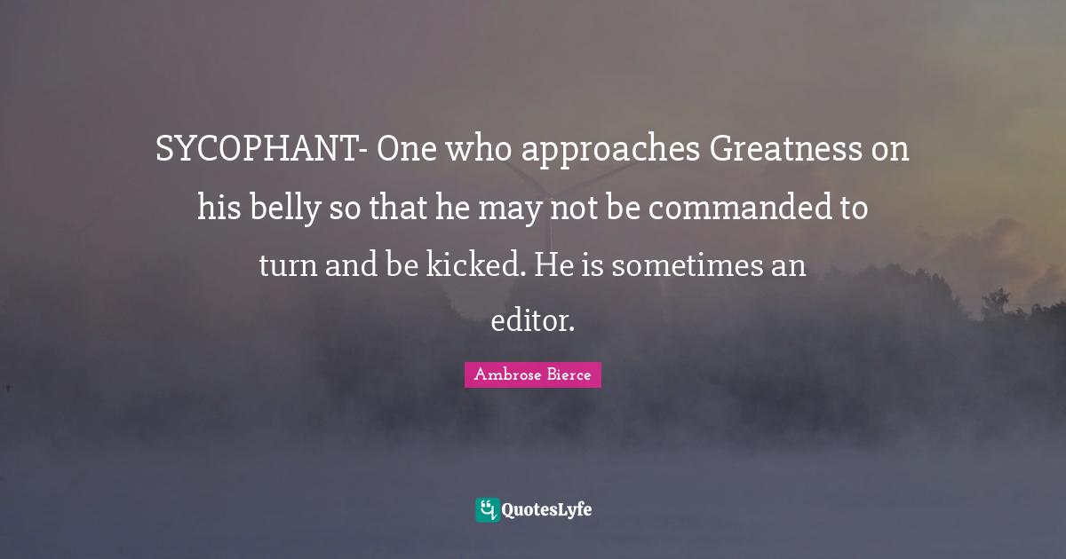 Ambrose Bierce Quotes: SYCOPHANT- One who approaches Greatness on his belly so that he may not be commanded to turn and be kicked. He is sometimes an editor.