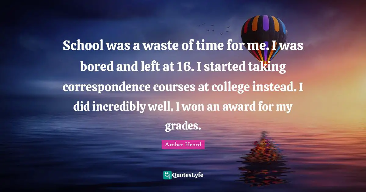 School was a waste of time for me. I was bored and left at 16. I started taking correspondence courses at college instead. I did incredibly well. I won an award for my grades.