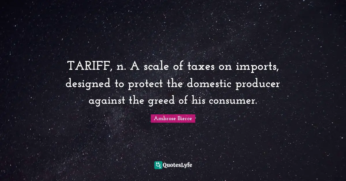 TARIFF, n. A scale of taxes on imports, designed to protect the domestic producer against the greed of his consumer.