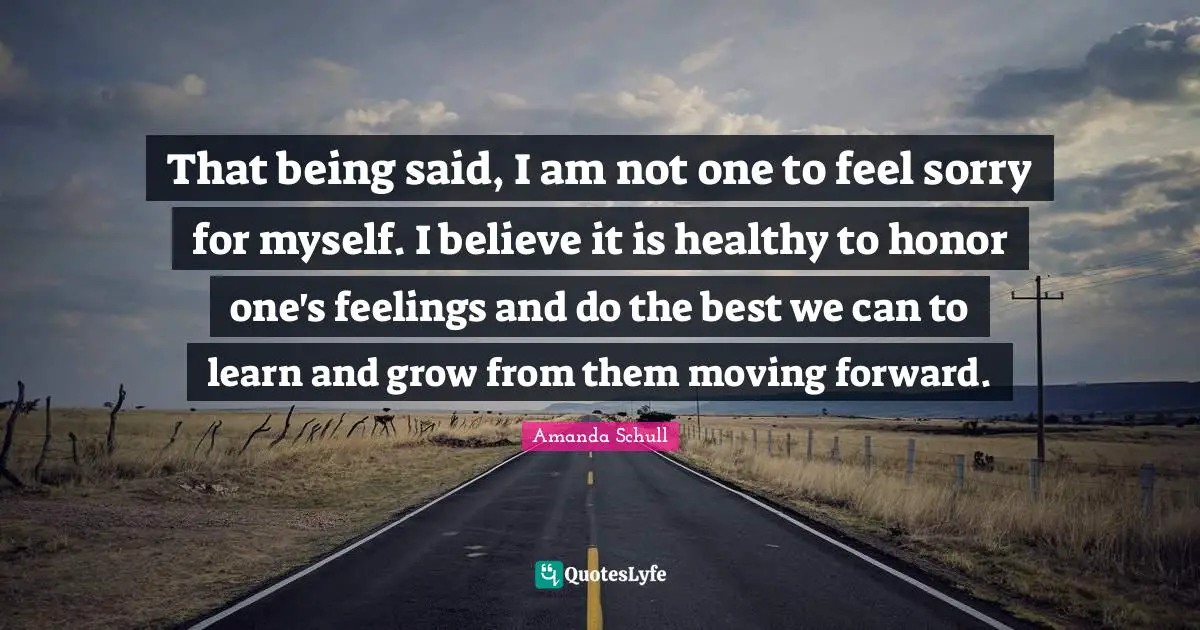 That being said, I am not one to feel sorry for myself. I believe it is healthy to honor one's feelings and do the best we can to learn and grow from them moving forward.