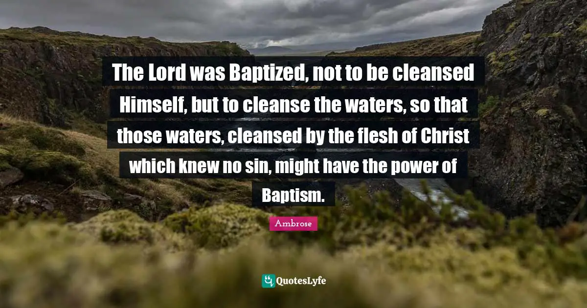 Ambrose Quotes: "The Lord was Baptized, not to be cleansed Himself, but to cleanse the waters, so that those waters, cleansed by the flesh of Christ which knew no sin, might have the power of Baptism."