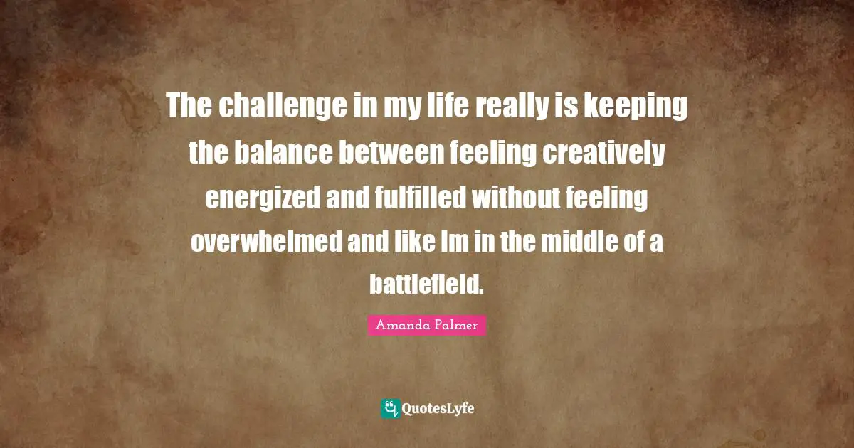 The challenge in my life really is keeping the balance between feeling creatively energized and fulfilled without feeling overwhelmed and like Im in the middle of a battlefield.