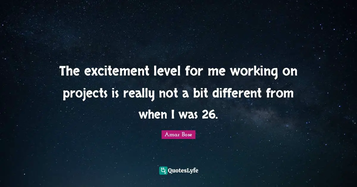 The excitement level for me working on projects is really not a bit different from when I was 26.