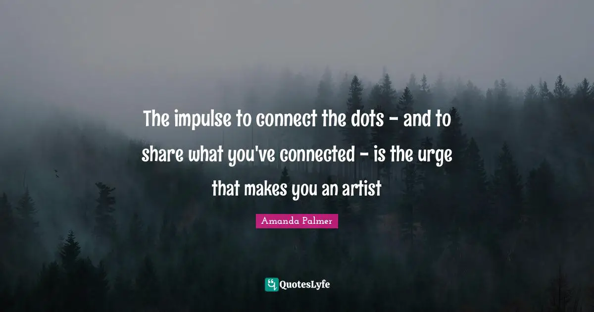 The impulse to connect the dots - and to share what you've connected - is the urge that makes you an artist