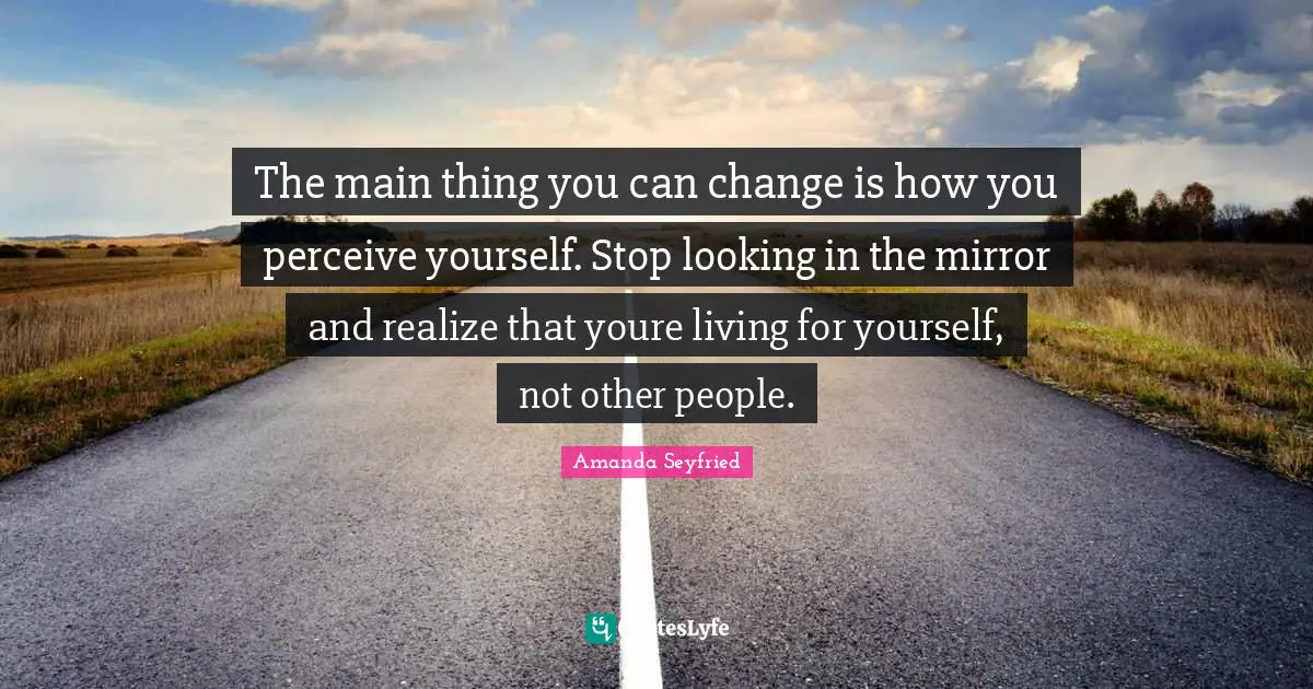 The main thing you can change is how you perceive yourself. Stop looking in the mirror and realize that youre living for yourself, not other people.