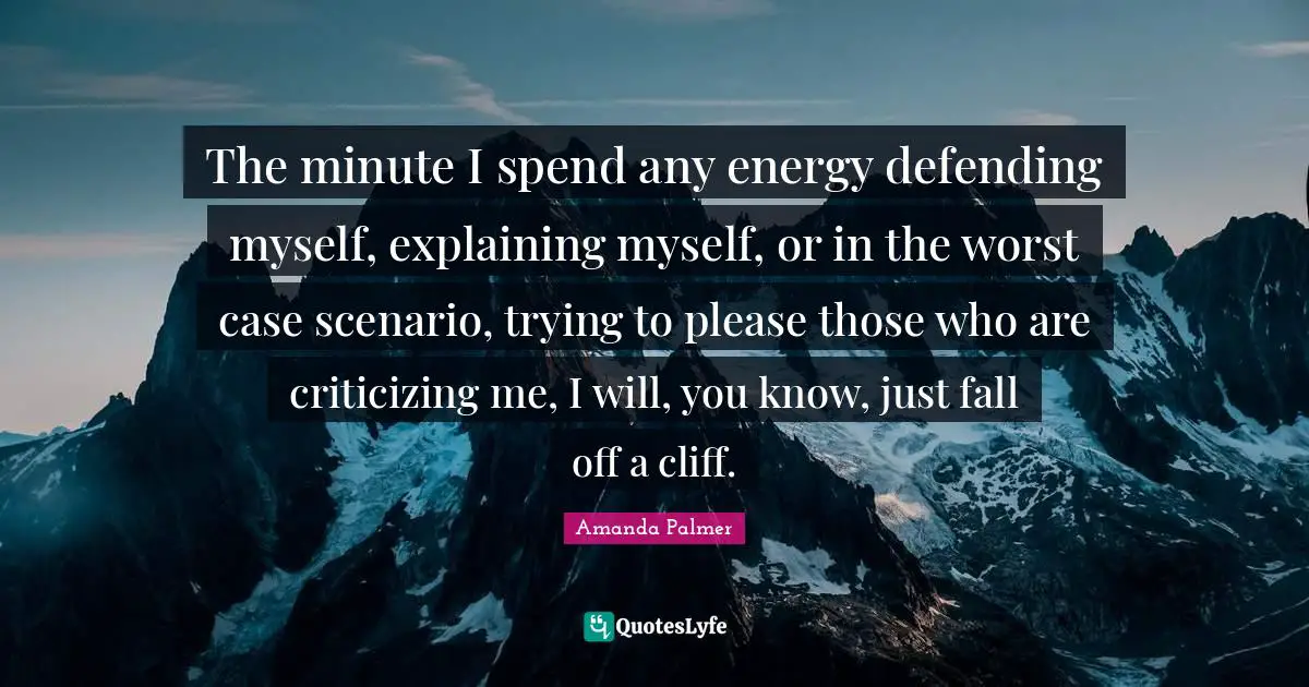 The minute I spend any energy defending myself, explaining myself, or in the worst case scenario, trying to please those who are criticizing me, I will, you know, just fall off a cliff.