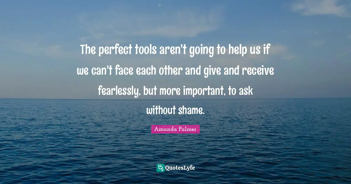 The perfect tools aren't going to help us if we can't face each other and give and receive fearlessly, but more important, to ask without shame.