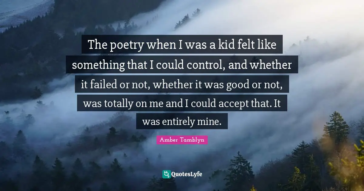 The poetry when I was a kid felt like something that I could control, and whether it failed or not, whether it was good or not, was totally on me and I could accept that. It was entirely mine.