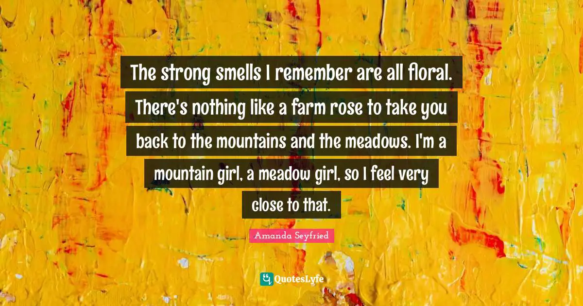 The strong smells I remember are all floral. There's nothing like a farm rose to take you back to the mountains and the meadows. I'm a mountain girl, a meadow girl, so I feel very close to that.