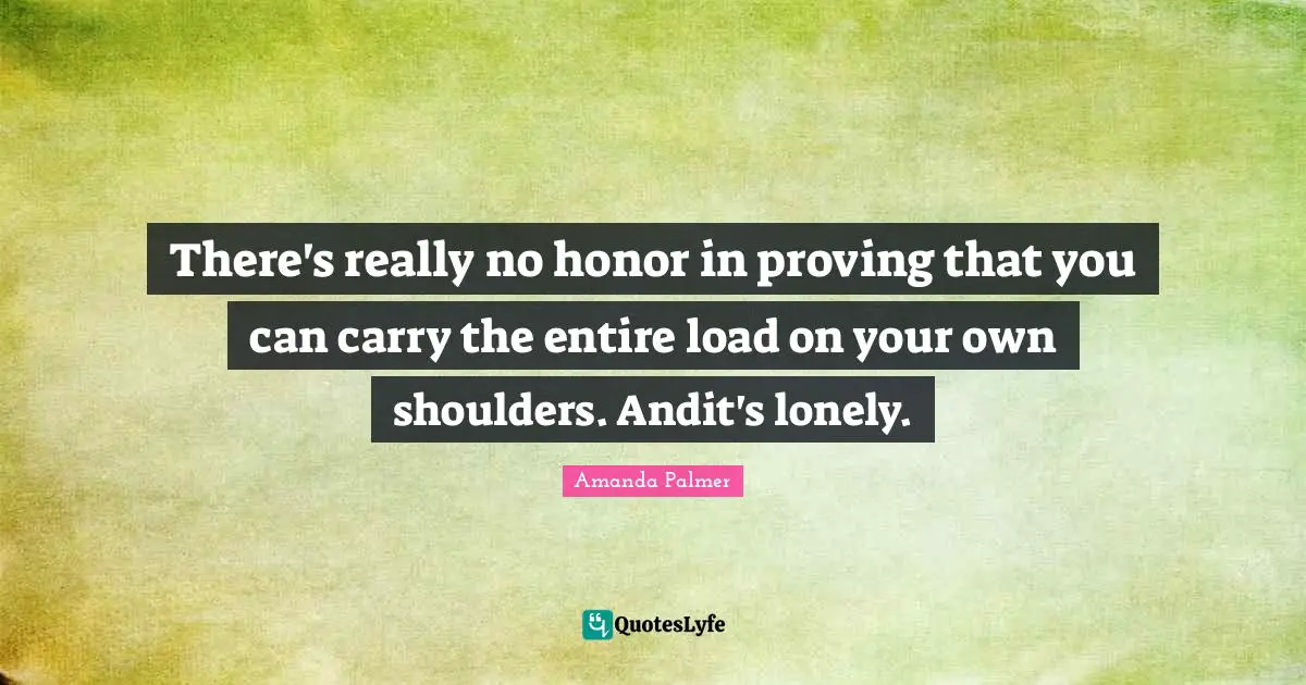 There's really no honor in proving that you can carry the entire load on your own shoulders. Andit's lonely.