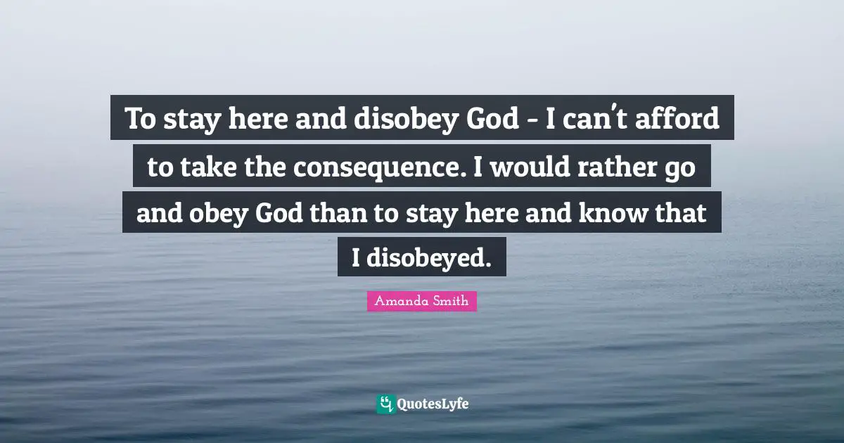 To stay here and disobey God - I can't afford to take the consequence. I would rather go and obey God than to stay here and know that I disobeyed.