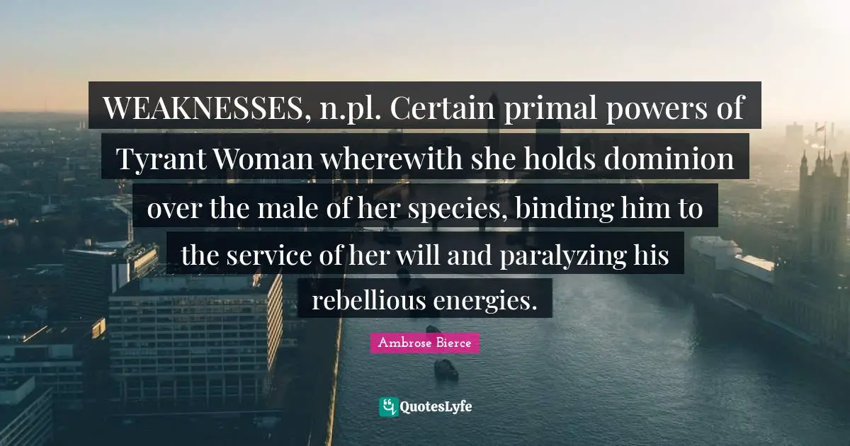 WEAKNESSES, n.pl. Certain primal powers of Tyrant Woman wherewith she holds dominion over the male of her species, binding him to the service of her will and paralyzing his rebellious energies.