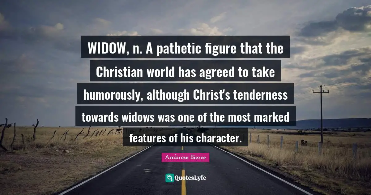 WIDOW, n. A pathetic figure that the Christian world has agreed to take humorously, although Christ's tenderness towards widows was one of the most marked features of his character.