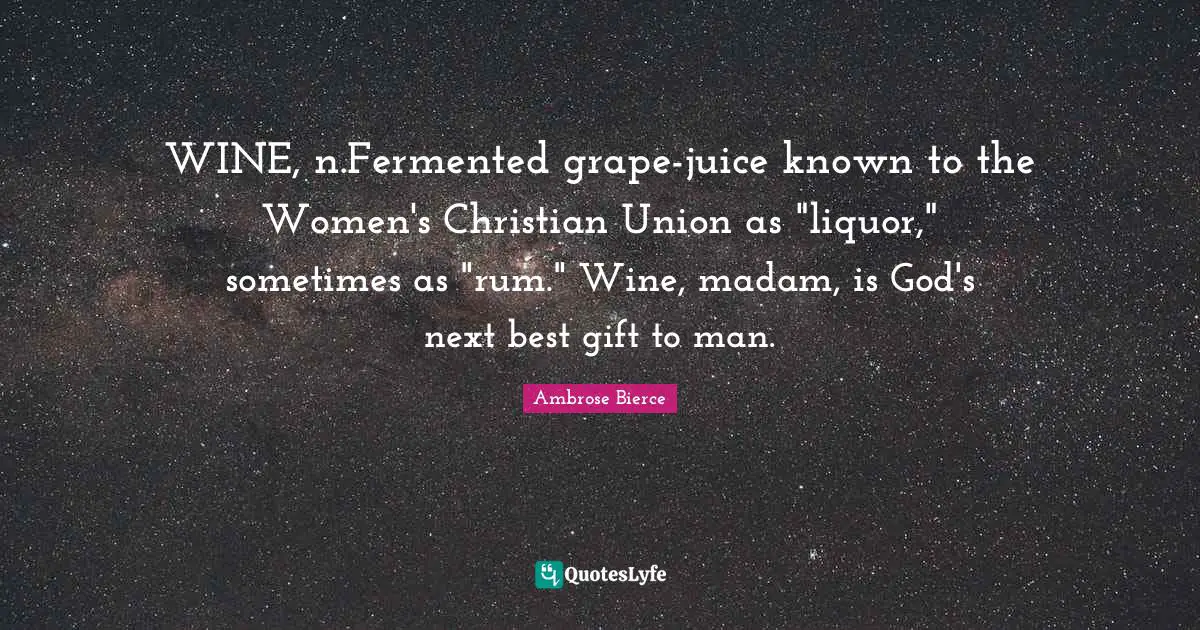WINE, n.Fermented grape-juice known to the Women's Christian Union as "liquor," sometimes as "rum." Wine, madam, is God's next best gift to man.