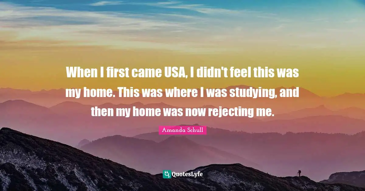 When I first came USA, I didn't feel this was my home. This was where I was studying, and then my home was now rejecting me.