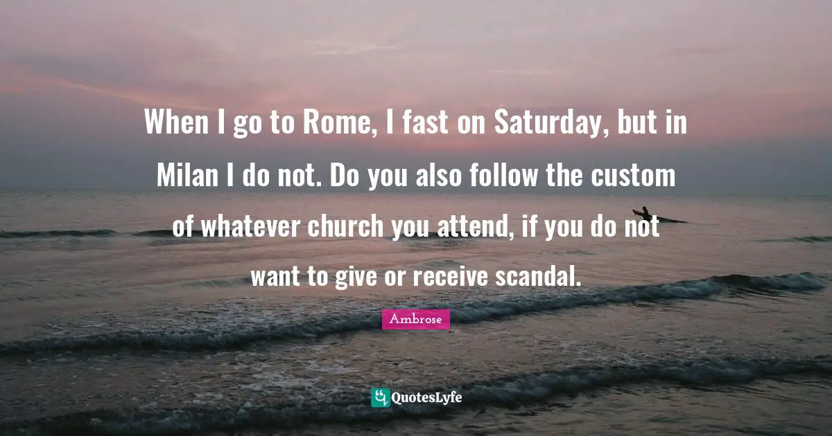 Ambrose Quotes: "When I go to Rome, I fast on Saturday, but in Milan I do not. Do you also follow the custom of whatever church you attend, if you do not want to give or receive scandal."