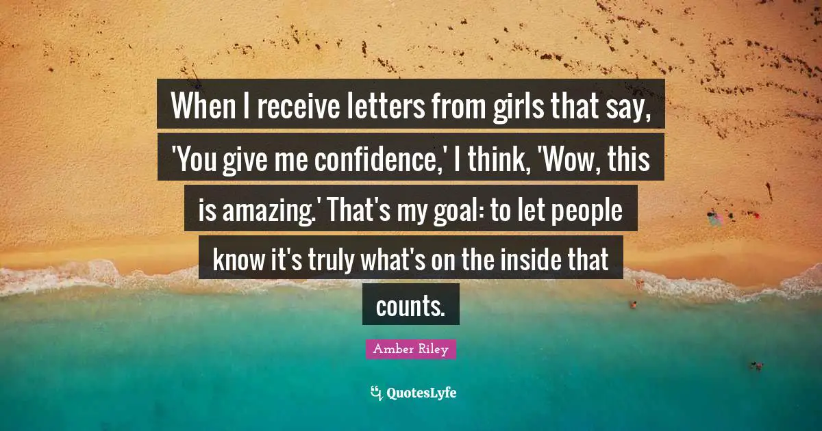 When I receive letters from girls that say, 'You give me confidence,' I think, 'Wow, this is amazing.' That's my goal: to let people know it's truly what's on the inside that counts.